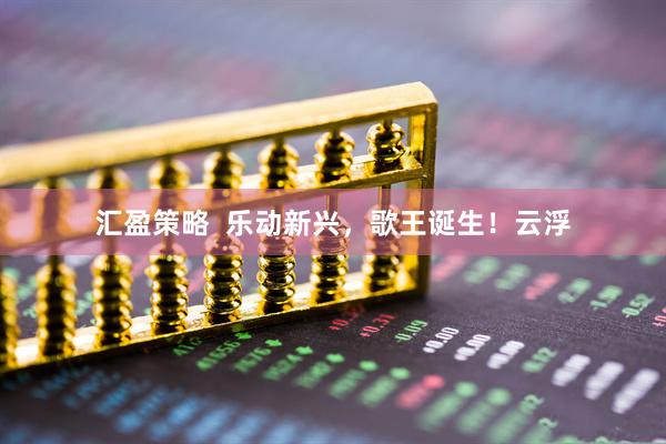 汇盈策略  乐动新兴，歌王诞生！云浮