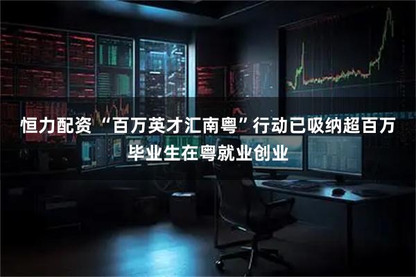 恒力配资 “百万英才汇南粤”行动已吸纳超百万毕业生在粤就业创业