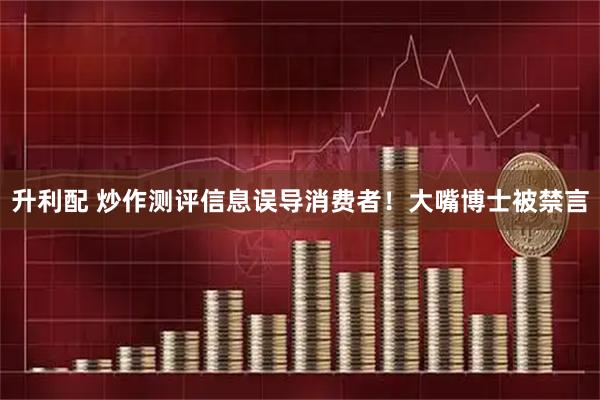升利配 炒作测评信息误导消费者！大嘴博士被禁言