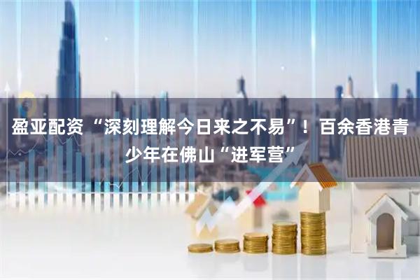 盈亚配资 “深刻理解今日来之不易”！百余香港青少年在佛山“进军营”