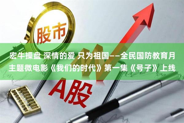 宏牛操盘 深情的爱 只为祖国——全民国防教育月主题微电影《我们的时代》第一集《号子》上线