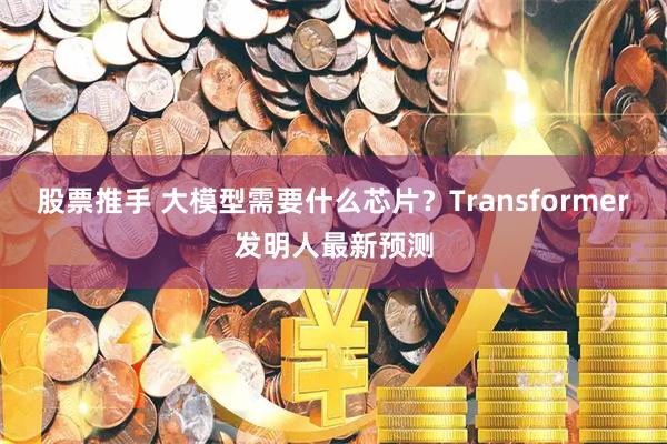 股票推手 大模型需要什么芯片？Transformer发明人最新预测