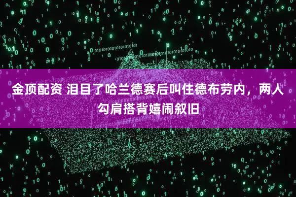 金顶配资 泪目了哈兰德赛后叫住德布劳内，两人勾肩搭背嬉闹叙旧