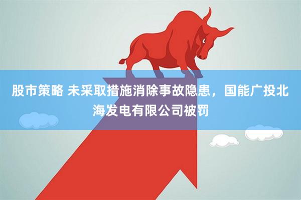 股市策略 未采取措施消除事故隐患，国能广投北海发电有限公司被罚