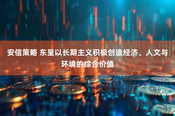 安信策略 东呈以长期主义积极创造经济、人文与环境的综合价值