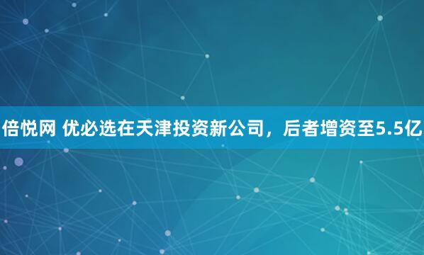 倍悦网 优必选在天津投资新公司，后者增资至5.5亿