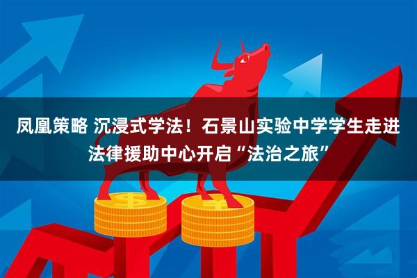 凤凰策略 沉浸式学法！石景山实验中学学生走进法律援助中心开启“法治之旅”