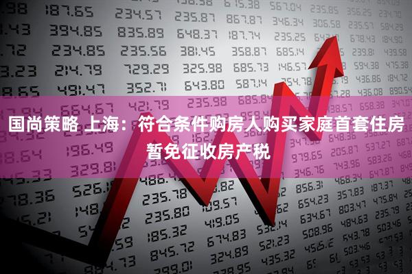 国尚策略 上海：符合条件购房人购买家庭首套住房 暂免征收房产税