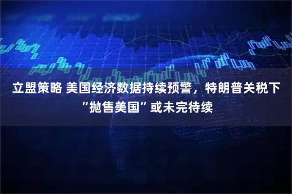 立盟策略 美国经济数据持续预警，特朗普关税下“抛售美国”或未完待续
