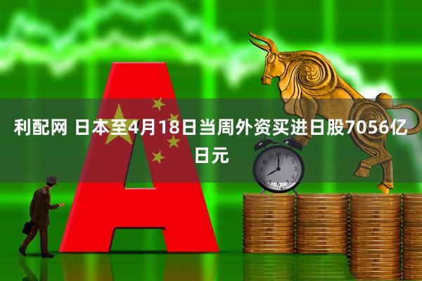 利配网 日本至4月18日当周外资买进日股7056亿日元