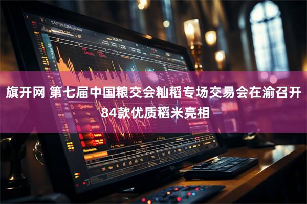 旗开网 第七届中国粮交会籼稻专场交易会在渝召开 84款优质稻米亮相