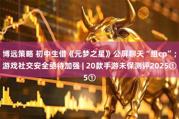 博远策略 初中生借《元梦之星》公屏聊天“组cp”；游戏社交安全亟待加强 | 20款手游未保测评2025①