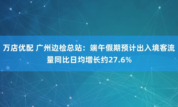 万店优配 广州边检总站：端午假期预计出入境客流量同比日均增长约27.6%