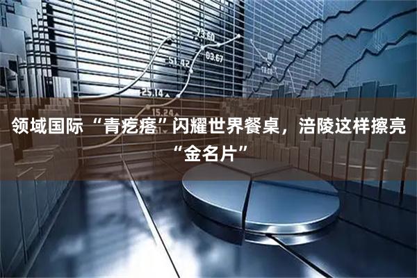 领域国际 “青疙瘩”闪耀世界餐桌，涪陵这样擦亮“金名片”