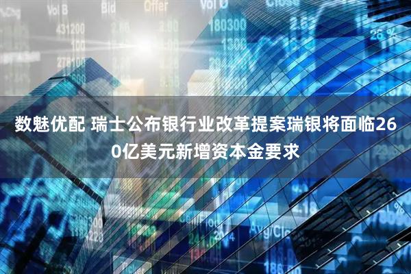 数魅优配 瑞士公布银行业改革提案瑞银将面临260亿美元新增资本金要求