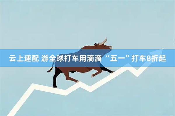 云上速配 游全球打车用滴滴 “五一”打车8折起