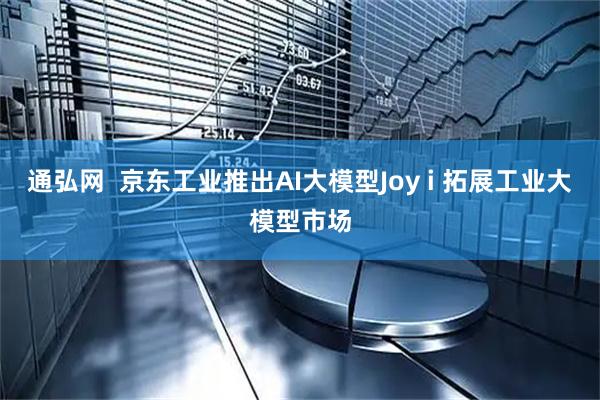 通弘网  京东工业推出AI大模型Joy i 拓展工业大模型市场
