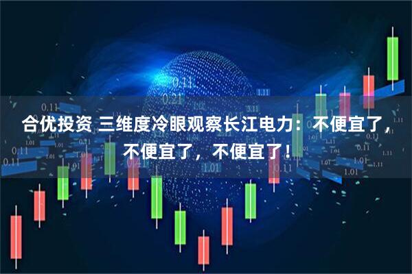 合优投资 三维度冷眼观察长江电力：不便宜了，不便宜了，不便宜了！