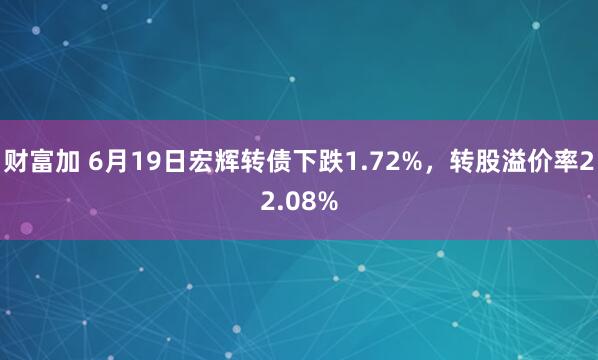 财富加 6月19日宏辉转债下跌1.72%，转股溢价率22.08%
