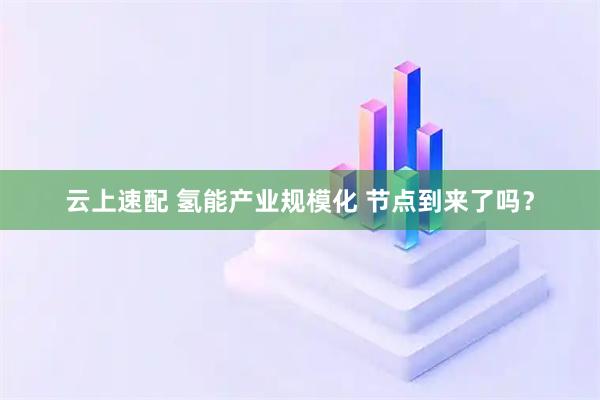 云上速配 氢能产业规模化 节点到来了吗？
