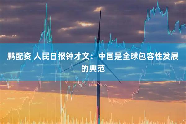 鹏配资 人民日报钟才文：中国是全球包容性发展的典范