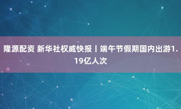 隆源配资 新华社权威快报丨端午节假期国内出游1.19亿人次