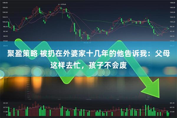 聚盈策略 被扔在外婆家十几年的他告诉我：父母这样去忙，孩子不会废