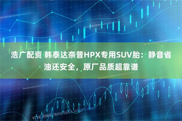 浩广配资 韩泰达奈普HPX专用SUV胎：静音省油还安全，原厂品质超靠谱