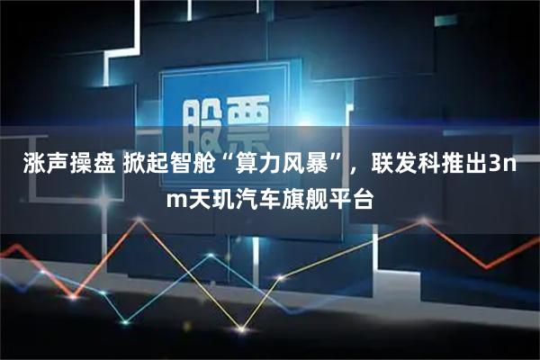 涨声操盘 掀起智舱“算力风暴”，联发科推出3nm天玑汽车旗舰平台