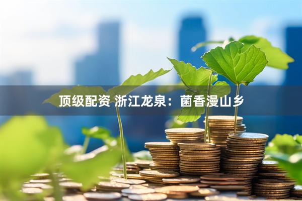 顶级配资 浙江龙泉：菌香漫山乡