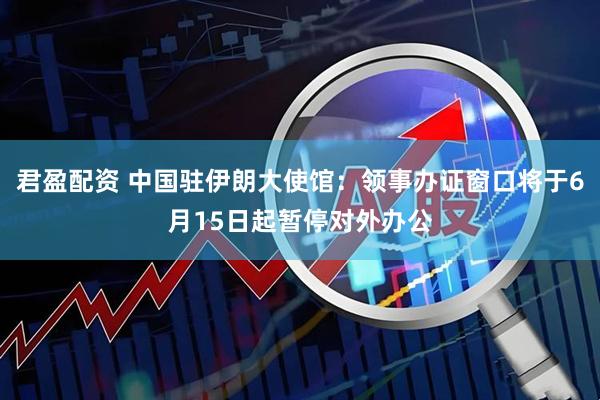 君盈配资 中国驻伊朗大使馆：领事办证窗口将于6月15日起暂停对外办公