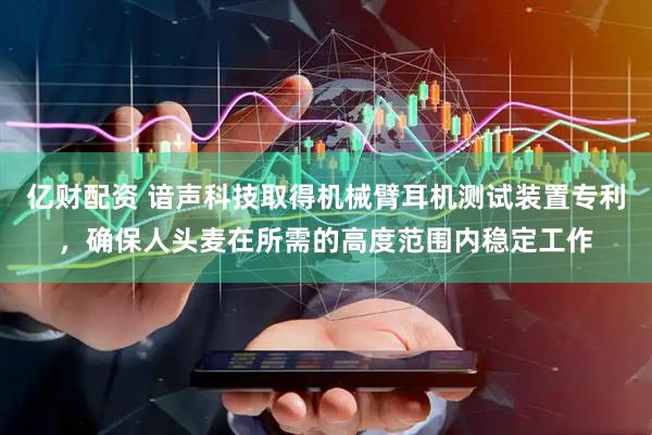 亿财配资 谙声科技取得机械臂耳机测试装置专利，确保人头麦在所需的高度范围内稳定工作