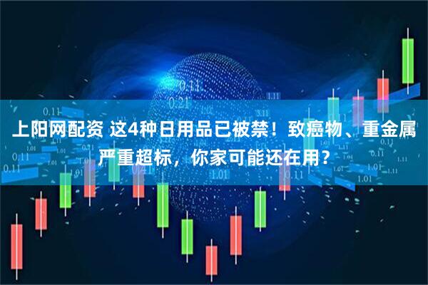 上阳网配资 这4种日用品已被禁！致癌物、重金属严重超标，你家可能还在用？