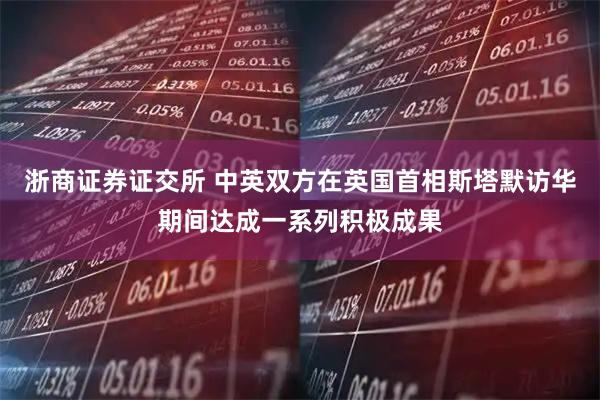 浙商证券证交所 中英双方在英国首相斯塔默访华期间达成一系列积极成果