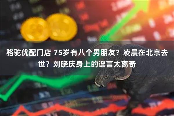 骆驼优配门店 75岁有八个男朋友？凌晨在北京去世？刘晓庆身上的谣言太离奇