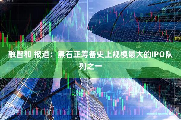 融智和 报道：黑石正筹备史上规模最大的IPO队列之一