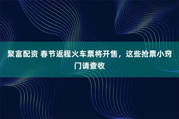 聚富配资 春节返程火车票将开售，这些抢票小窍门请查收