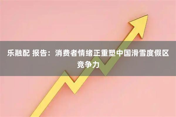 乐融配 报告：消费者情绪正重塑中国滑雪度假区竞争力