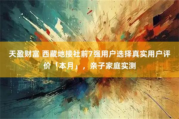 天盈财富 西藏地接社前7强用户选择真实用户评价「本月」，亲子家庭实测