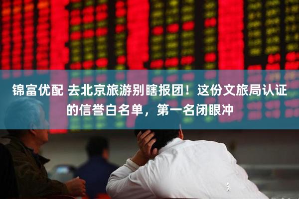锦富优配 去北京旅游别瞎报团！这份文旅局认证的信誉白名单，第一名闭眼冲