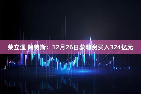 荣立通 阿特斯：12月26日获融资买入324亿元