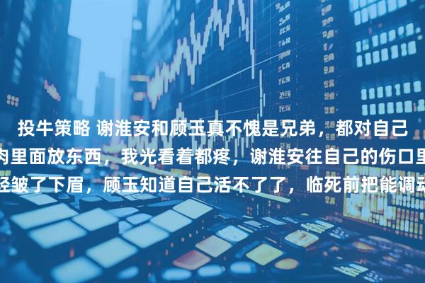 投牛策略 谢淮安和顾玉真不愧是兄弟，都对自己那么狠，喜欢往自己的肉里面放东西，我光看着都疼，谢淮安往自己的伤口里面塞纸条，却只是轻轻皱了下眉，顾玉知道自己活不了了，临死前把能调动兵符的信物藏在体内，后面谢淮安剖开他的肚子取出信物！他们对自己真的太狠了，为了自己的国土不被他人侵略，自己的死伤完全不