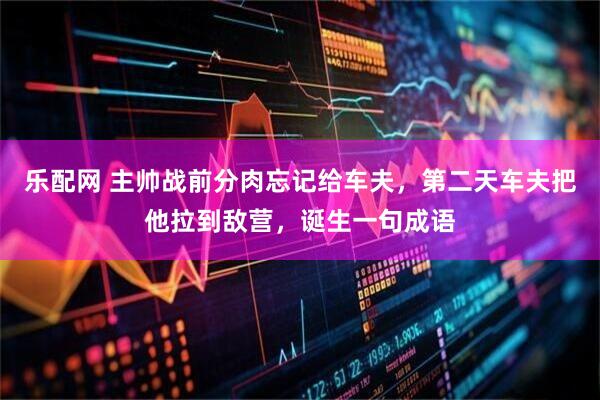 乐配网 主帅战前分肉忘记给车夫，第二天车夫把他拉到敌营，诞生一句成语