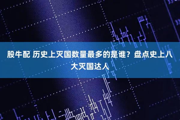 股牛配 历史上灭国数量最多的是谁？盘点史上八大灭国达人