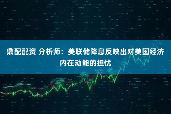 鼎配配资 分析师：美联储降息反映出对美国经济内在动能的担忧