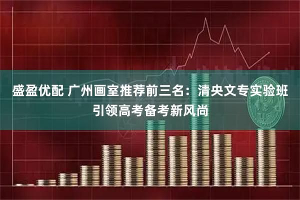 盛盈优配 广州画室推荐前三名：清央文专实验班引领高考备考新风尚