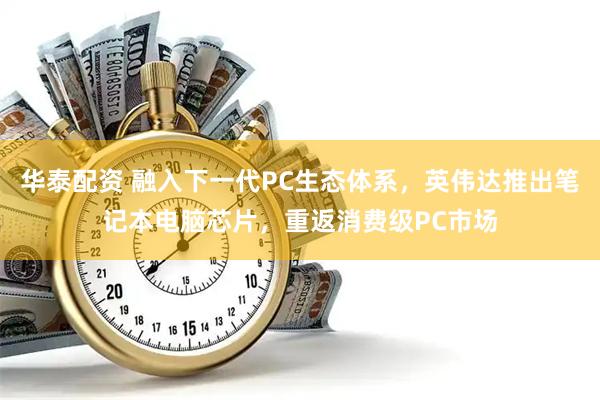 华泰配资 融入下一代PC生态体系，英伟达推出笔记本电脑芯片，重返消费级PC市场