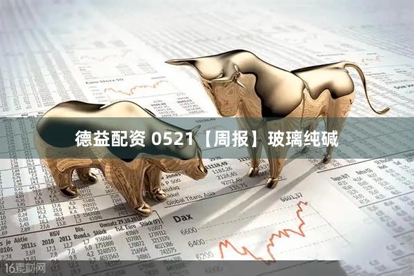 德益配资 0521【周报】玻璃纯碱