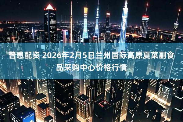 普患配资 2026年2月5日兰州国际高原夏菜副食品采购中心价格行情