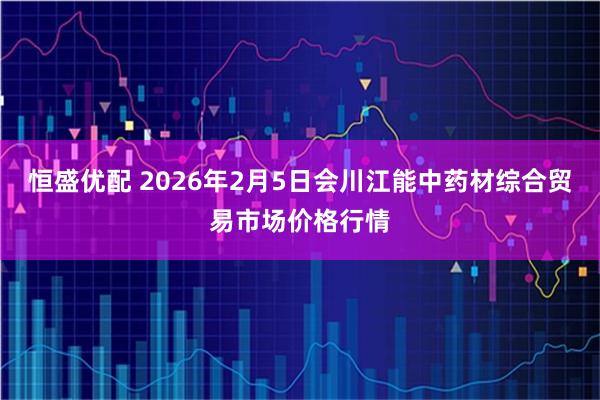 恒盛优配 2026年2月5日会川江能中药材综合贸易市场价格行情